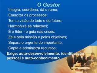 3
O Gestor
Integra, coordena, dá o rumo;
Energiza os processos;
Tem a visão do todo e de futuro;
Harmoniza as relações;
É o líder - o guia nas crises;
Zela pela missão e pelos objetivos;
Separa o urgente do importante;
Capta e administra recursos;
Exige: auto-desenvolvimento, identificação
pessoal e auto-conhecimento.
 