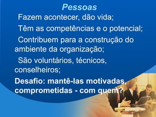 4
Pessoas
Fazem acontecer, dão vida;
Têm as competências e o potencial;
Contribuem para a construção do
ambiente da organização;
São voluntários, técnicos,
conselheiros;
Desafio: mantê-las motivadas,
comprometidas - com quem?
 