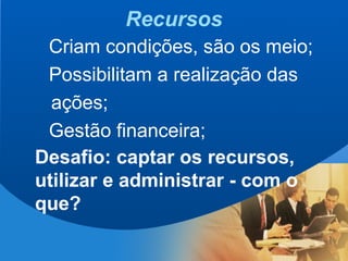 5
Recursos
Criam condições, são os meio;
Possibilitam a realização das
ações;
Gestão financeira;
Desafio: captar os recursos,
utilizar e administrar - com o
que?
 