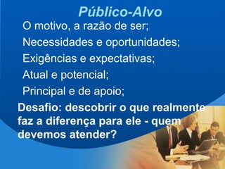 7
Público-Alvo
O motivo, a razão de ser;
Necessidades e oportunidades;
Exigências e expectativas;
Atual e potencial;
Principal e de apoio;
Desafio: descobrir o que realmente
faz a diferença para ele - quem
devemos atender?
 
