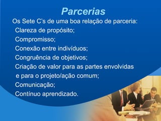 8
Parcerias
Os Sete C’s de uma boa relação de parceria:
Clareza de propósito;
Compromisso;
Conexão entre indivíduos;
Congruência de objetivos;
Criação de valor para as partes envolvidas
e para o projeto/ação comum;
Comunicação;
Contínuo aprendizado.
 