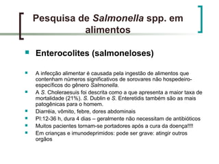 Pesquisa de Salmonella spp. em
alimentos
 Enterocolites (salmoneloses)
 A infecção alimentar é causada pela ingestão de alimentos que
contenham números significativos de sorovares não hospedeiro-
específicos do gênero Salmonella.
 A S. Choleraesuis foi descrita como a que apresenta a maior taxa de
mortalidade (21%). S. Dublin e S. Enteretidis também são as mais
patogênicas para o homem.
 Diarréia, vômito, febre, dores abdominais
 PI:12-36 h, dura 4 dias – geralmente não necessitam de antibióticos
 Muitos pacientes tornam-se portadores após a cura da doença!!!!
 Em crianças e imunodeprimidos: pode ser grave: atingir outros
orgãos
 