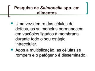 Pesquisa de Salmonella spp. em
alimentos
 Uma vez dentro das células de
defesa, as salmonelas permanecem
em vacúolos ligados à membrana
durante todo o seu estágio
intracelular.
 Após a multiplicação, as células se
rompem e o patógeno é disseminado.
 