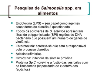 Pesquisa de Salmonella spp. em
alimentos
 Endotoxina (LPS) – seu papel como agentes
causadores de diarréia é questionado
 Todos os sorovares de S. enterica apresentam
ilhas de patpgenicidade (SPI)-regiões do DNA
bacteriano que possuem um número de genes de
virulência.
 Enterotoxina: acredita-se que esta é responsável
pelo processo diarréico
 Adesinas:fímbrias
 Citotoxina: inibidora da síntese protéica
 Proteína SpiC –previne a fusão das vesículas com
os lisossomos (capacidade de x dentro dos
fagócitos)
 