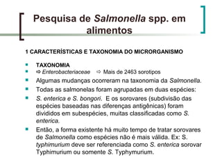 Pesquisa de Salmonella spp. em
alimentos
1 CARACTERÍSTICAS E TAXONOMIA DO MICRORGANISMO
 TAXONOMIA
 Enterobacteriaceae  Mais de 2463 sorotipos
 Algumas mudanças ocorreram na taxonomia da Salmonella.
 Todas as salmonelas foram agrupadas em duas espécies:
 S. enterica e S. bongori. E os sorovares (subdivisão das
espécies baseadas nas diferenças antigênicas) foram
divididos em subespécies, muitas classificadas como S.
enterica.
 Então, a forma existente há muito tempo de tratar sorovares
de Salmonella como espécies não é mais válida. Ex: S.
typhimurium deve ser referenciada como S. enterica sorovar
Typhimurium ou somente S. Typhymurium.
 