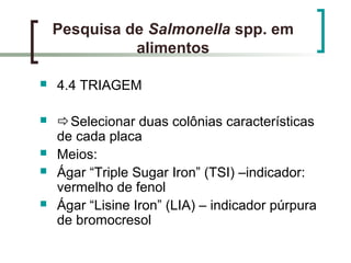 Pesquisa de Salmonella spp. em
alimentos
 4.4 TRIAGEM
 Selecionar duas colônias características
de cada placa
 Meios:
 Ágar “Triple Sugar Iron” (TSI) –indicador:
vermelho de fenol
 Ágar “Lisine Iron” (LIA) – indicador púrpura
de bromocresol
 
