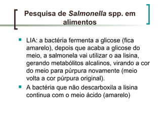 Pesquisa de Salmonella spp. em
alimentos
 LIA: a bactéria fermenta a glicose (fica
amarelo), depois que acaba a glicose do
meio, a salmonela vai utilizar o aa lisina,
gerando metabólitos alcalinos, virando a cor
do meio para púrpura novamente (meio
volta a cor púrpura original).
 A bactéria que não descarboxila a lisina
continua com o meio ácido (amarelo)
 