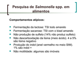 Pesquisa de Salmonella spp. em
alimentos
Comportamentos atípicos:
 Fermentação da lactose: TSI todo amarelo
 Fermentação sacarose: TSI com o bisel amarelo
 Não produção de sulfeto (14% não produz sulfeto)
 Não descarboxilação da lisina (meio ácido). 4 a 5%
são lisina negativo
 Produção do indol (anel vermelho no meio SIM).
1% são indol +
 Não motilidade: algumas são imóveis
 