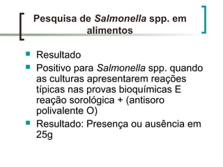 Pesquisa de Salmonella spp. em
alimentos
 Resultado
 Positivo para Salmonella spp. quando
as culturas apresentarem reações
típicas nas provas bioquímicas E
reação sorológica + (antisoro
polivalente O)
 Resultado: Presença ou ausência em
25g
 