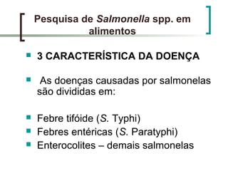 Pesquisa de Salmonella spp. em
alimentos
 3 CARACTERÍSTICA DA DOENÇA
 As doenças causadas por salmonelas
são divididas em:
 Febre tifóide (S. Typhi)
 Febres entéricas (S. Paratyphi)
 Enterocolites – demais salmonelas
 