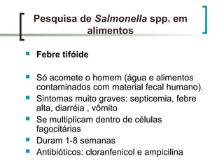 Pesquisa de Salmonella spp. em
alimentos
 Febre tifóide
 Só acomete o homem (água e alimentos
contaminados com material fecal humano).
 Sintomas muito graves: septicemia, febre
alta, diarréia , vômito
 Se multiplicam dentro de células
fagocitárias
 Duram 1-8 semanas
 Antibióticos: cloranfenicol e ampicilina
 