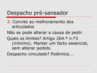 Despacho pré-saneador
3. Convite ao melhoramento dos
articulados
Não se pode alterar a causa de pedir.
Quais os limites? Artigo 264.º n.º3
(mínimo). Manter um facto essencial,
sem alterar pedido.
Despacho vinculado? Polémica...
 