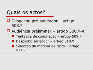 Quais os actos?
 Despacho pré-saneador – artigo
508.º
 Audiência preliminar – artigo 508.º-A
 Tentativa de conciliação – artigo 509.º
 Despacho saneador – artigo 510.º
 Selecção da matéria de facto – artigo
511.º
 