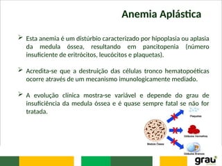 Anemia Aplástica
 Esta anemia é um distúrbio caracterizado por hipoplasia ou aplasia
da medula óssea, resultando em pancitopenia (número
insuficiente de eritrócitos, leucócitos e plaquetas).
 Acredita-se que a destruição das células tronco hematopoéticas
ocorre através de um mecanismo imunologicamente mediado.
 A evolução clínica mostra-se variável e depende do grau de
insuficiência da medula óssea e é quase sempre fatal se não for
tratada.
 