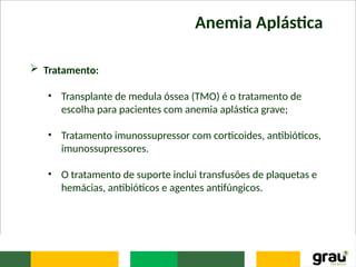 Anemia Aplástica
 Tratamento:
• Transplante de medula óssea (TMO) é o tratamento de
escolha para pacientes com anemia aplástica grave;
• Tratamento imunossupressor com corticoides, antibióticos,
imunossupressores.
• O tratamento de suporte inclui transfusões de plaquetas e
hemácias, antibióticos e agentes antifúngicos.
 