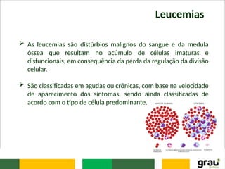 Leucemias
 As leucemias são distúrbios malignos do sangue e da medula
óssea que resultam no acúmulo de células imaturas e
disfuncionais, em consequência da perda da regulação da divisão
celular.
 São classificadas em agudas ou crônicas, com base na velocidade
de aparecimento dos sintomas, sendo ainda classificadas de
acordo com o tipo de célula predominante.
 