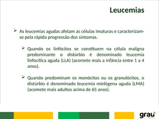 Leucemias
 As leucemias agudas afetam as células imaturas e caracterizam-
se pela rápida progressão dos sintomas.
 Quando os linfócitos se constituem na célula maligna
predominante o distúrbio é denominado leucemia
linfocítica aguda (LLA) (acomete mais a infância entre 1 a 4
anos).
 Quando predominam os monócitos ou os granulócitos, o
distúrbio é denominado leucemia mielógena aguda (LMA)
(acomete mais adultos acima de 65 anos).
 