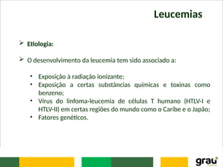 Leucemias
 Etiologia:
 O desenvolvimento da leucemia tem sido associado a:
• Exposição à radiação ionizante;
• Exposição a certas substâncias químicas e toxinas como
benzeno;
• Vírus do linfoma-leucemia de células T humano (HTLV-I e
HTLV-II) em certas regiões do mundo como o Caribe e o Japão;
• Fatores genéticos.
 