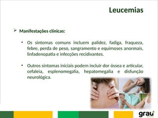 Leucemias
 Manifestações clínicas:
• Os sintomas comuns incluem palidez, fadiga, fraqueza,
febre, perda de peso, sangramento e equimoses anormais,
linfadenopatia e infecções recidivantes.
• Outros sintomas iniciais podem incluir dor óssea e articular,
cefaleia, esplenomegalia, hepatomegalia e disfunção
neurológica.
 