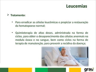 Leucemias
 Tratamento:
• Para erradicar as células leucêmicas e propiciar a restauração
da hematopoese normal;
• Quimioterapia de altas doses, administrada na forma de
ciclos, para obter o desaparecimento das células anormais na
medula óssea e no sangue, bem como ciclos na forma de
terapia de manutenção, para prevenir a recidiva da doença;
 