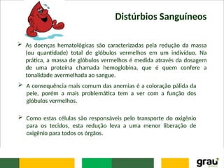 Distúrbios Sanguíneos
 As doenças hematológicas são caracterizadas pela redução da massa
(ou quantidade) total de glóbulos vermelhos em um indivíduo. Na
prática, a massa de glóbulos vermelhos é medida através da dosagem
de uma proteína chamada hemoglobina, que é quem confere a
tonalidade avermelhada ao sangue.
 A consequência mais comum das anemias é a coloração pálida da
pele, porém a mais problemática tem a ver com a função dos
glóbulos vermelhos.
 Como estas células são responsáveis pelo transporte do oxigênio
para os tecidos, esta redução leva a uma menor liberação de
oxigênio para todos os órgãos.
 
