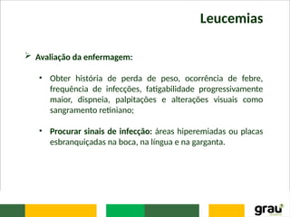 Leucemias
 Avaliação da enfermagem:
• Obter história de perda de peso, ocorrência de febre,
frequência de infecções, fatigabilidade progressivamente
maior, dispneia, palpitações e alterações visuais como
sangramento retiniano;
• Procurar sinais de infecção: áreas hiperemiadas ou placas
esbranquiçadas na boca, na língua e na garganta.
 