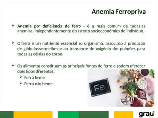 Anemia Ferropriva
 Anemia por deficiência de ferro - é a mais comum de todas as
anemias, independentemente do estrato socioeconômico do indivíduo.
 O ferro é um nutriente essencial ao organismo, associado à produção
de glóbulos vermelhos e ao transporte de oxigênio dos pulmões para
todas as células do corpo.
 Os alimentos constituem as principais fontes de ferro e podem oferecer
dois tipos diferentes:
 Ferro heme
 Ferro não heme
 