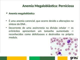 Anemia Megaloblástica: Perniciosa
 Anemia megaloblástica
• É uma anemia carencial, que ocorre devido a alterações na
síntese do DNA .
• Decorrente de uma assincronia na divisão celular -> os
eritrócitos apresentam um tamanho aumentado ->
reconhecidos como defeituosos e destruídos na própria
medula.
 
