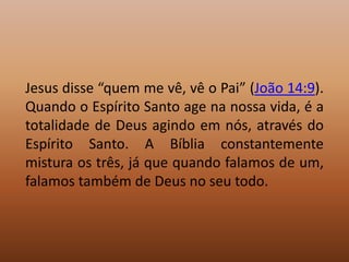 Jesus disse “quem me vê, vê o Pai” (João 14:9).
Quando o Espírito Santo age na nossa vida, é a
totalidade de Deus agindo em nós, através do
Espírito Santo. A Bíblia constantemente
mistura os três, já que quando falamos de um,
falamos também de Deus no seu todo.
 