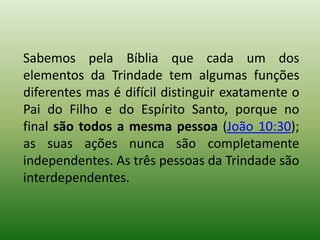 Sabemos pela Bíblia que cada um dos
elementos da Trindade tem algumas funções
diferentes mas é difícil distinguir exatamente o
Pai do Filho e do Espírito Santo, porque no
final são todos a mesma pessoa (João 10:30);
as suas ações nunca são completamente
independentes. As três pessoas da Trindade são
interdependentes.
 