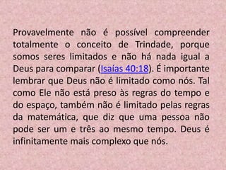 Provavelmente não é possível compreender
totalmente o conceito de Trindade, porque
somos seres limitados e não há nada igual a
Deus para comparar (Isaías 40:18). É importante
lembrar que Deus não é limitado como nós. Tal
como Ele não está preso às regras do tempo e
do espaço, também não é limitado pelas regras
da matemática, que diz que uma pessoa não
pode ser um e três ao mesmo tempo. Deus é
infinitamente mais complexo que nós.
 