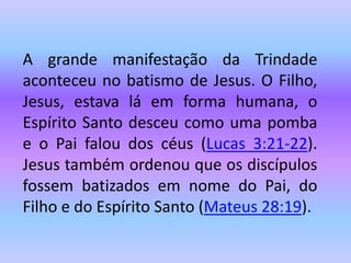 A grande manifestação da Trindade
aconteceu no batismo de Jesus. O Filho,
Jesus, estava lá em forma humana, o
Espírito Santo desceu como uma pomba
e o Pai falou dos céus (Lucas 3:21-22).
Jesus também ordenou que os discípulos
fossem batizados em nome do Pai, do
Filho e do Espírito Santo (Mateus 28:19).
 