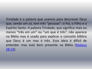 Trindade é a palavra que usamos para descrever Deus
que, sendo um só, tem três “pessoas”: o Pai, o Filho e o
Espírito Santo. A palavra Trindade, que significa mais ou
menos “três em um” ou “um que é três”, não aparece
na Bíblia mas é usado para explicar o conceito bíblico
que Deus é um mas é três. Essa ideia é difícil de
entender mas está bem presente na Bíblia (Mateus
28:19).
 