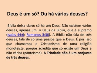 Deus é um só? Ou há vários deuses?
Bíblia deixa claro: só há um Deus. Não existem vários
deuses, apenas um, o Deus da Bíblia, que é supremo
(Isaías 44:6; Romanos 3:30). A Bíblia não fala de três
deuses, fala de só uma pessoa que é Deus. É por isso
que chamamos o Cristianismo de uma religião
monoteísta, porque acredita que só existe um Deus e
não vários (panteísmo). A Trindade não é um conjunto
de três deuses.
 