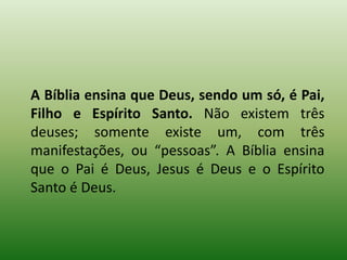 A Bíblia ensina que Deus, sendo um só, é Pai,
Filho e Espírito Santo. Não existem três
deuses; somente existe um, com três
manifestações, ou “pessoas”. A Bíblia ensina
que o Pai é Deus, Jesus é Deus e o Espírito
Santo é Deus.
 