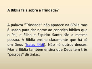 A Bíblia fala sobre a Trindade?
A palavra “Trindade” não aparece na Bíblia mas
é usado para dar nome ao conceito bíblico que
o Pai, e Filho e Espírito Santo são a mesma
pessoa. A Bíblia ensina claramente que há só
um Deus (Isaías 44:6). Não há outros deuses.
Mas a Bíblia também ensina que Deus tem três
“pessoas” distintas:
 