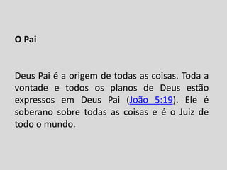 O Pai
Deus Pai é a origem de todas as coisas. Toda a
vontade e todos os planos de Deus estão
expressos em Deus Pai (João 5:19). Ele é
soberano sobre todas as coisas e é o Juiz de
todo o mundo.
 