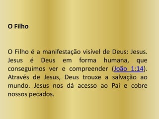 O Filho
O Filho é a manifestação visível de Deus: Jesus.
Jesus é Deus em forma humana, que
conseguimos ver e compreender (João 1:14).
Através de Jesus, Deus trouxe a salvação ao
mundo. Jesus nos dá acesso ao Pai e cobre
nossos pecados.
 