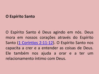 O Espírito Santo
O Espírito Santo é Deus agindo em nós. Deus
mora em nossos corações através do Espírito
Santo (1 Coríntios 2:11-12). O Espírito Santo nos
capacita a crer e a entender as coisas de Deus.
Ele também nos ajuda a orar e a ter um
relacionamento íntimo com Deus.
 