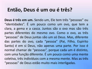 Então, Deus é um ou é três?
Deus é três em um. Sendo um, Ele tem três “pessoas” ou
“identidades”. É um pouco como um ovo, que tem a
clara, a gema e a casca. Juntos são o ovo mas são três
partes diferentes do mesmo ovo. Como o ovo, as três
“pessoas” de Deus juntas são um só Deus. Mas, diferente
das partes do ovo, cada “pessoa” (Pai, Filho, Espírito
Santo) é em si Deus, não apenas uma parte. Por isso é
normal chamar de “pessoas”, porque cada um é distinto,
com uma função diferente. É um pouco como uma mente
coletiva, três indivíduos com a mesma mente. Mas as três
“pessoas” de Deus estão muito mais interligadas.
 