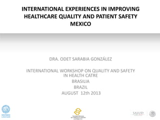 DRA. ODET SARABIA GONZÁLEZ
INTERNATIONAL WORKSHOP ON QUALITY AND SAFETY
IN HEALTH CATRE
BRASILIA
BRAZIL
AUGUST 12th 2013
INTERNATIONAL EXPERIENCES IN IMPROVING
HEALTHCARE QUALITY AND PATIENT SAFETY
MEXICO
 