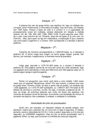 Prof.: Ricardo Gonçalves de Aguiar                              Material de Apoio



                                      Kilobyte - 210:
       A palavra kilo vem do grego khilioi, que significa mil, logo um kilobyte tem
mil bytes, certo? Infelizmente, a informática é simples, mas nem tanto. Um kilobyte
tem 1024 bytes. Porque a base de tudo é o número 2, e a capacidade de
processamento evolui em múltiplos, sempre dobrando em relação à medida
anterior: 4K, 8K, 16K, 32K, 64K, 128K, 256K, 512K. O pulo seguinte, para 1024,
dá o valor mais próximo de mil. Portanto, esse kilo de bytes aí já vem com um
chorinho... Mas, para quem se liga em matemática, a explicação é que o sistema
usa como base o logaritmo 2: o número 1024 corresponde a 2 elevado à décima
potência.

                                     Megabyte – 220:
      Tamanho de memória correspondente a 1.048.576 bytes, ou 2 elevado à
potência 20. O termo mega teve origem no termo grego megas, grande. Daí
derivou, por exemplo, megalomania, a chamada mania de grandeza.

                                     Gigabyte – 230:
      Vulgo giga, equivale a 1.073.741.824 bytes ou o número 2 elevado à
potência 30. Uma página normal de um livro tem cerca de 3 000 caracteres, logo
um gigabyte seria equivalente a mais de 6 000 livros com 500 páginas cada um. A
palavra giga é grega e significa gigante.

                                     Terabyte - 240:
       Pense um pouquinho: que nome você daria a uma medida 1.024 vezes
maior que um gigante? Monstruosa, talvez? Por isso mesmo, a palavra tera vem
do grego teras, monstro. Então, só para a gente não se perder, um terabyte são
1.024 gigabytes, ou 1.073.741.824 quilobytes, ou 1.099.511.627.776 bytes 8,192
bilhões de zerinhos e unzinhos, os bits. Ou seja, 2 elevado a potência de 40. E
isso vai longe. As próximas palavras que muito em breve vão aparecer nos
anúncios de qualquer jornal de domingo, anunciando uma liquidação de micros no
armazém da esquina, são o petabyte, o exabyte, o zettabyte e o yottabyte.


                       Velocidade de ciclo do processador:
      Quem tem, por exemplo, um daqueles relógios de parede antigos, com
pêndulos, notará que o pêndulo faz um vai-e-vem a cada 2 segundos. O relógio,
portanto, oscila a velocidade de 0,5 Hz (1 ciclo a cada 2 segundos ou 0,5 ciclo por
segundo), ou 0,0000005 megahertz. Hoje em dia, já temos processador com 3
gigahertz (GHz), ou seja, que funcionam a 3 bilhões de ciclos por segundo.


                                         ~ 11 ~
 