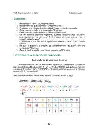 Prof.: Ricardo Gonçalves de Aguiar                             Material de Apoio


Exercícios:
   1. Basicamente, o que faz um computado?
   2. Basicamente do que é composto um computador?
   3. Explique a importância do sistema binário para uma máquina digital
   4. Como um computador processa dados? Explique.
   5. Como funciona um sistema de numeração posicional?
   6. Em um sistema posicional vigesimal, quantos símbolos serão utilizados
      para representar os números? Dentre esses símbolos quanto vale o
      símbolo mais alto valor?
   7. Explique como um caractere é representado no computador. E um número
      inteiro?
   8. No que é baseada a medida de armazenamento de dados em um
      computador? Explique.
   9. Como é medida a velocidade de um computador? Explique.

Conversão entre sistemas de numeração
                        Conversão de Binário para Decimal
       O sistema binário, por ter apenas dois algarismos, conseguimos convertê-lo
para decimal usando a base (20, 21, 22, ..., 2n). Lembrando que qualquer número
elevado a 0 resulta 1 (50 = 1; 2376790 = 1), como podemos converter o número
binário 101101 em decimal?

Exatamente da mesma forma que o decimal utilizando a base 2. veja:




                                     ~ 12 ~
 