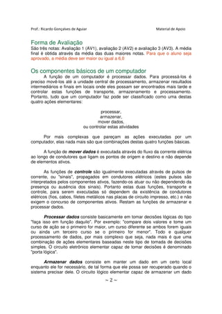 Prof.: Ricardo Gonçalves de Aguiar                                 Material de Apoio


Forma de Avaliação
São três notas: Avaliação 1 (AV1), avaliação 2 (AV2) e avaliação 3 (AV3). A média
final é obtida através da média das duas maiores notas. Para que o aluno seja
aprovado, a média deve ser maior ou igual a 6,0


Os componentes básicos de um computador
       A função de um computador é processar dados. Para processá-los é
preciso movê-los até a unidade central de processamento, armazenar resultados
intermediários e finais em locais onde eles possam ser encontrados mais tarde e
controlar estas funções de transporte, armazenamento e processamento.
Portanto, tudo que um computador faz pode ser classificado como uma destas
quatro ações elementares:

                                        processar,
                                       armazenar,
                                      mover dados,
                               ou controlar estas atividades

     Por mais complexas que pareçam as ações executadas por um
computador, elas nada mais são que combinações destas quatro funções básicas.

      A função de mover dados é executada através do fluxo da corrente elétrica
ao longo de condutores que ligam os pontos de origem e destino e não depende
de elementos ativos.

        As funções de controle são igualmente executadas através de pulsos de
corrente, ou "sinais", propagados em condutores elétricos (estes pulsos são
interpretados pelos componentes ativos, fazendo-os atuar ou não dependendo da
presença ou ausência dos sinais). Portanto estas duas funções, transporte e
controle, para serem executadas só dependem da existência de condutores
elétricos (fios, cabos, filetes metálicos nas placas de circuito impresso, etc.) e não
exigem o concurso de componentes ativos. Restam as funções de armazenar e
processar dados.

       Processar dados consiste basicamente em tomar decisões lógicas do tipo
"faça isso em função daquilo". Por exemplo: "compare dois valores e tome um
curso de ação se o primeiro for maior, um curso diferente se ambos forem iguais
ou ainda um terceiro curso se o primeiro for menor". Todo e qualquer
processamento de dados, por mais complexo que seja, nada mais é que uma
combinação de ações elementares baseadas neste tipo de tomada de decisões
simples. O circuito eletrônico elementar capaz de tomar decisões é denominado
"porta lógica".

      Armazenar dados consiste em manter um dado em um certo local
enquanto ele for necessário, de tal forma que ele possa ser recuperado quando o
sistema precisar dele. O circuito lógico elementar capaz de armazenar um dado
                                          ~2~
 