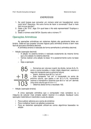 Prof.: Ricardo Gonçalves de Aguiar                               Material de Apoio


                                     EXERCÍCIOS:

    1. Se você tivesse que converter um número octal em hexadecimal, como
       você faria? Descreva. Há outra forma de fazer a conversão? Qual a mais
       fácil na sua opinião?
    2. Dado o No “010”, diga: Em qual base o No está representado? Explique o
       por quê?
    3. Dado o número octal 36724: Quanto vale o número 7?

Operações Aritméticas
        As operações aritméticas em sistemas digitais são geralmente feitas em
binário. Sabe-se que projetar circuitos lógicos para aritmética binária é bem mais
fácil do que para aritmética decimal.
        A aritmética binária é realizada de forma semelhante à aritmética decimal.

•   Adição (operação decimal)
       – A adição no sistema binário é realizada exatamente da mesma forma
          que uma adição no sistema decimal.
       – Vamos realizar uma adição na base 10 e posteriormente outra na base
          2.
       – Seja a operação:


                          – Somamos por colunas à partir da direita, temos 8+5=13,
                          como a soma excedeu o maior dígito disponível, usamos a
                          regra do transporte para a próxima coluna.
                          – Assim, dizemos que dá 3 e “vai um”.
                          – Este transporte “vai um” é computado na soma da
                          próxima coluna, que passa a ser 8+1+1=10, novamente
                          usamos o transporte e dizemos que dá 0 e “vai um” abrindo
                          uma nova coluna que é 0+0+1=1.
                          – Obtemos desta forma o resultado 103.

•   Adição (operação binária)

      A única operação aritmética que o computador mais complexo ou a
máquina de calcular mais simples sabem resolver é a adição. Qualquer outra
operação matemática é resolvida à custa da adição:

    •   Para subtrair adiciona-se a soma do simétrico
    •   Para multiplicar fazem-se adições sucessivas
    •   Para as restantes operações utilizam-se outros algoritmos baseados na
        adição



                                        ~ 21 ~
 