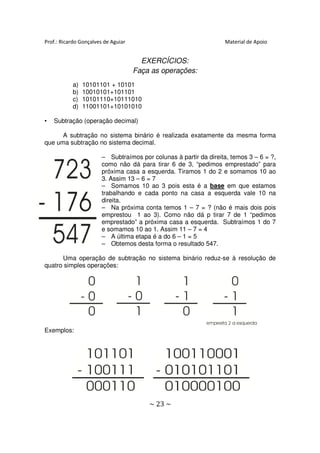 Prof.: Ricardo Gonçalves de Aguiar                                 Material de Apoio


                                       EXERCÍCIOS:
                                     Faça as operações:
           a)   10101101 + 10101
           b)   10010101+101101
           c)   10101110+10111010
           d)   11001101+10101010

•   Subtração (operação decimal)

      A subtração no sistema binário é realizada exatamente da mesma forma
que uma subtração no sistema decimal.

                        – Subtraímos por colunas à partir da direita, temos 3 – 6 = ?,
                        como não dá para tirar 6 de 3, “pedimos emprestado” para
                        próxima casa a esquerda. Tiramos 1 do 2 e somamos 10 ao
                        3. Assim 13 – 6 = 7
                        – Somamos 10 ao 3 pois esta é a base em que estamos
                        trabalhando e cada ponto na casa a esquerda vale 10 na
                        direita.
                        – Na próxima conta temos 1 – 7 = ? (não é mais dois pois
                        emprestou 1 ao 3). Como não dá p tirar 7 de 1 “pedimos
                        emprestado” a próxima casa a esquerda. Subtraímos 1 do 7
                        e somamos 10 ao 1. Assim 11 – 7 = 4
                        – A última etapa é a do 6 – 1 = 5
                        – Obtemos desta forma o resultado 547.

      Uma operação de subtração no sistema binário reduz-se à resolução de
quatro simples operações:




Exemplos:




                                         ~ 23 ~
 