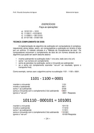 Prof.: Ricardo Gonçalves de Aguiar                            Material de Apoio




                                       EXERCÍCIOS:
                                     Faça as operações:
           a)   10101101 – 1010
           b)   1110011 – 01010010
           c)   11100011 – 00110101
           d)   01101100 – 01001100

TÉCNICA COMPLEMENTO DE DOIS

       A implementação do algoritmo da subtração em computadores é complexa,
requerendo vários testes, assim, em computadores a subtração em binário é feita
por um artifício. O método utilizado é o "Método do Complemento de dois". O
                                          Método                            Os
computadores encontram o complemento de dois de um número através de um
algoritmo que pode ser assim descrito abaixo:

   •   inverta subtraendo na subtração (todo 1 vira zero, todo zero vira um)
   •   some 1 ao número em complemento
   •   some as parcelas (na subtração, some o minuendo ao subtraendo)
   •   se a soma em complemento acarretar "vai-um" ao resultado, ignore o
                                                  "vai um"
       transporte final)

Como exemplo, vamos usar o algoritmo acima na subtração 1101 - 1100 = 0001.




mantém o minuendo                                          1101
inverte o subtraendo                                       0011
soma 1 ao subtraendo                                       0100
soma o minuendo com o complemento-2 do subtraendo
                      complemento                         10001
                                                           0001
ignora o "vai-um"                                           0001 Resposta




mantém o minuendo                                          101110
inverte o subtraendo                                       111010
soma 1 ao subtraendo                                       111011
soma o minuendo com o complemento-2 do subtraendo
                      complemento                         1101001
                                                           101001
ignora o "vai-um"                                          101001Resposta
                                                           101001

                                         ~ 24 ~
 