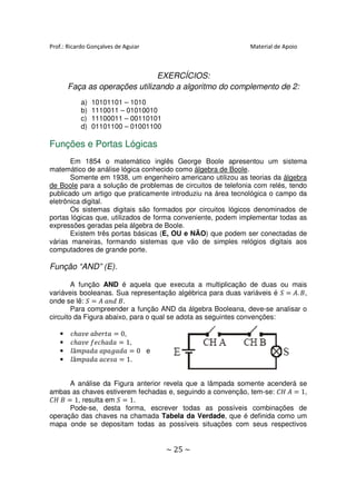 Prof.: Ricardo Gonçalves de Aguiar                             Material de Apoio



                               EXERCÍCIOS:
       Faça as operações utilizando a algoritmo do complemento de 2:
           a)   10101101 – 1010
           b)   1110011 – 01010010
           c)   11100011 – 00110101
           d)   01101100 – 01001100

Funções e Portas Lógicas
       Em 1854 o matemático inglês George Boole apresentou um sistema
matemático de análise lógica conhecido como álgebra de Boole.
       Somente em 1938, um engenheiro americano utilizou as teorias da álgebra
de Boole para a solução de problemas de circuitos de telefonia com relés, tendo
publicado um artigo que praticamente introduziu na área tecnológica o campo da
eletrônica digital.
       Os sistemas digitais são formados por circuitos lógicos denominados de
portas lógicas que, utilizados de forma conveniente, podem implementar todas as
expressões geradas pela álgebra de Boole.
       Existem três portas básicas (E, OU e NÃO) que podem ser conectadas de
várias maneiras, formando sistemas que vão de simples relógios digitais aos
computadores de grande porte.

Função “AND” (E).

        A função AND é aquela que executa a multiplicação de duas ou mais
variáveis booleanas. Sua representação algébrica para duas variáveis é ܵ ൌ ‫, ܤ .ܣ‬
onde se lê: ܵ ൌ ‫.ܤ ݀݊ܽ ܣ‬
        Para compreender a função AND da álgebra Booleana, deve-se analisar o
circuito da Figura abaixo, para o qual se adota as seguintes convenções:

   •   ܿℎܽ‫ ܽݐݎܾ݁ܽ ݁ݒ‬ൌ 0,
   •   ܿℎܽ‫݂ܿ݁ ݁ݒ‬ℎܽ݀ܽ ൌ 1,
   •   ݈â݉‫ ܽ݀ܽ݃ܽ݌ܽ ܽ݀ܽ݌‬ൌ 0 e
   •   ݈â݉‫ ܽݏ݁ܿܽ ܽ݀ܽ݌‬ൌ 1.


      A análise da Figura anterior revela que a lâmpada somente acenderá se
ambas as chaves estiverem fechadas e, seguindo a convenção, tem-se: ‫ ܣ ܪܥ‬ൌ 1,
‫ ܤ ܪܥ‬ൌ 1, resulta em ܵ ൌ 1.
      Pode-se, desta forma, escrever todas as possíveis combinações de
operação das chaves na chamada Tabela da Verdade, que é definida como um
mapa onde se depositam todas as possíveis situações com seus respectivos


                                      ~ 25 ~
 