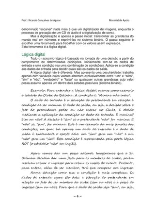 Prof.: Ricardo Gonçalves de Aguiar                             Material de Apoio


denominado "escaner" nada mais é que um digitalizador de imagens, enquanto o
processo de gravação de um CD de áudio é a digitalização de sons).
       Mas a digitalização é apenas o passo inicial: transformar as grandezas do
mundo real em números e exprimi-las no sistema binário. O passo seguinte é
escolher uma ferramenta para trabalhar com os valores assim expressos.
Esta ferramenta é a lógica digital.

Lógica digital
      Todo o raciocínio lógico é baseado na tomada de uma decisão a partir do
cumprimento de determinadas condições. Inicialmente tem-se os dados de
entrada e uma condição (ou uma combinação de condições). Aplica-se a condição
aos dados de entrada para decidir quais são os dados de saída.
      A lógica digital não é diferente. Mas apresenta uma peculiaridade: trabalha
apenas com variáveis cujos valores alternam exclusivamente entre "um" e "zero",
"sim" e "não", "verdadeiro" e "falso" ou quaisquer outras grandezas cujo valor
possa assumir apenas um dentre dois estados possíveis (sistema binário).

       Exemplo: Para entender a lógica digital usemos como exemplo
o estatuto do Clube do Bolinha. A condição é: "Menina não entra".
       O dado de entrada é a situação do pretendente em relação à
condição de ser menina. O dado de saída, ou seja, a decisão sobre o
fato do pretendente poder ou não entrar no Clube, é obtido
mediante a aplicação da condição ao dado de entrada. É menina?
Sim ou não? A decisão é "sim" se o pretendente "não" for menina. E
"não" se, "sim", for menina. Este é um exemplo da mais simples das
condições, na qual há apenas um dado de entrada e o dado de
saída é exatamente o oposto dele: um "sim" gera um "não" e um
"não" gera um "sim". Esta condição é representada pela porta lógica
NOT (o advérbio "não" em inglês).


       Agora vamos dar um passo adiante. Imaginemos que o Sr.
Bolinha decidiu dar uma festa para os membros do clube, porém
resolveu cobrar o ingresso para cobrir os custos do evento. Portanto,
para entrar, além de ser membro, terá que comprar um ingresso.
       Numa situação como essa a condição é mais complexa. Os
dados de entrada agora são dois: a situação do pretendente em
relação ao fato de ser membro do clube (sim ou não) e a posse do
ingresso (sim ou não). Para que o dado de saída seja "sim", ou seja,


                                     ~4~
 