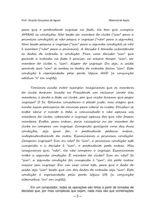 Prof.: Ricardo Gonçalves de Aguiar                                     Material de Apoio


para que o pretendente ingresse na festa, ele tem que cumprir
AMBAS as condições. Não basta ser membro do clube ("sim" para a
primeira condição) se não possui o ingresso ("não" para a segunda).
Nem basta possuir o ingresso ("sim" para a segunda condição) se não
é membro ("não" para a primeira). A decisão é tomada submetendo
os dados de entrada à condição. Para uma decisão "sim" que
garante a entrada na festa é preciso, ao mesmo tempo, "sim", ser
membro do clube e, "sim", dispor do ingresso. Ou seja, a saída
somente será "sim" se ambos os dados de entrada forem "sim". Esta
condição é representada pela porta lógica AND (a conjunção
aditiva "e" em inglês).


       Tomemos ainda outro exemplo. Imaginemos que os membros
do clube tenham levado ao Presidente um reclamo: sendo eles
membros, e sendo a festa no clube, por que razão tinham que pagar
ingresso? O Sr. Bolinha considerou o pleito justo, mas alegou que
ainda assim precisaria de recursos para cobrir os custos. Decidiu-se
então abrir o evento à toda a comunidade e não apenas aos
membros do clube, cobrando o ingresso apenas dos que não fossem
membros. Então, para entrar, seria necessário ou ser membro do
clube ou comprar um ingresso. Cumprida qualquer uma das duas
condições,         seja    qual      for,    o     pretendente     poderia        entrar,
independentemente da outra. Examinemos a primeira condição.
Comprou ingresso? Sim ou não? Se "sim", a primeira condição está
cumprida e a decisão é "sim", o pretendente pode entrar. Mas
imaginemos que, "não", ele não comprou o ingresso. Examinemos
então a segunda condição. É membro do clube? Sim ou não? Se
"sim", a segunda condição foi cumprida e "sim", ele pode entrar
mesmo sem ingresso. Em um caso como este, para que o dado de
saída seja "sim" basta que um dos dados de entrada seja "sim". Esta
condição       é   representada       pela       porta   lógica   OR    (a   conjunção
alternativa "ou" em inglês).

      Em um computador, todas as operações são feitas a partir de tomadas de
decisões que, por mais complexas que sejam, nada mais são que combinações
                                            ~5~
 